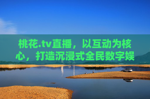 桃花.tv直播，以互动为核心，打造沉浸式全民数字娱乐新体验