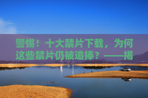 警惕！十大禁片下载，为何这些禁片仍被追捧？——揭秘其背后的争议与风险