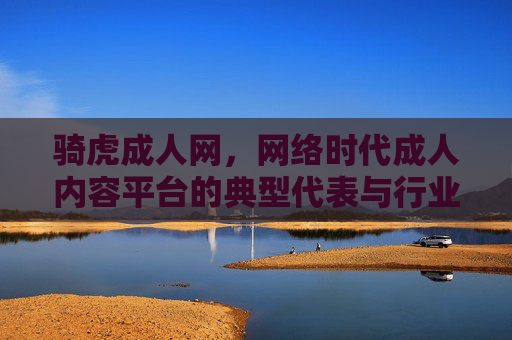 骑虎成人网，网络时代成人内容平台的典型代表与行业反思