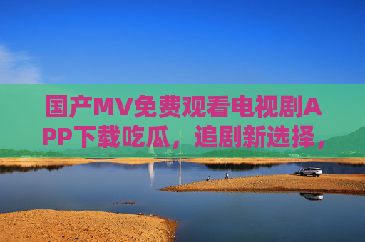 国产MV免费观看电视剧APP下载吃瓜，追剧新选择，瓜友必备神器——解锁免费追剧新体验，尽享剧情与八卦乐趣