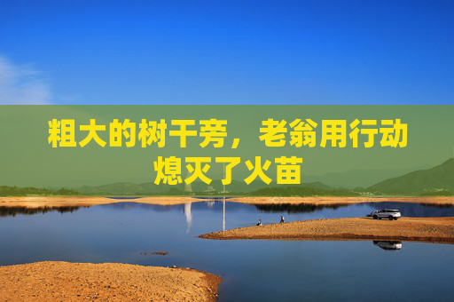粗大的树干旁，老翁用行动熄灭了火苗