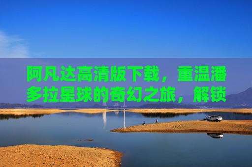 阿凡达高清版下载，重温潘多拉星球的奇幻之旅，解锁极致视听体验