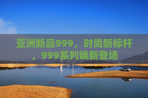 亚洲新品999，时尚新标杆，999系列焕新登场