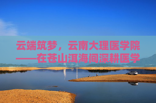 云端筑梦，云南大理医学院——在苍山洱海间深耕医学教育，培育健康守护者
