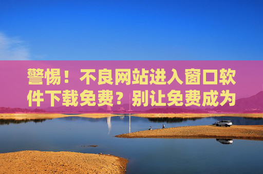 警惕！不良网站进入窗口软件下载免费？别让免费成为安全隐患的入口