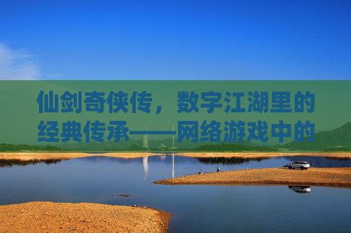 仙剑奇侠传，数字江湖里的经典传承——网络游戏中的江湖梦与情缘