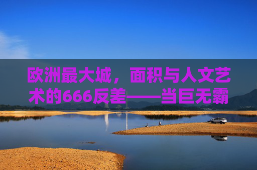 欧洲最大城，面积与人文艺术的666反差——当巨无霸遇上艺术灵魂的硬核碰撞