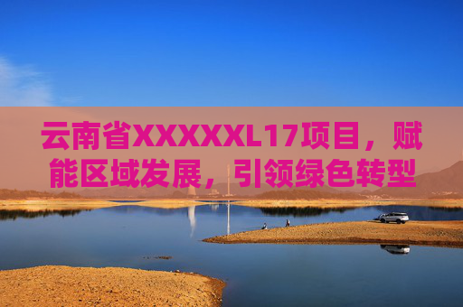 云南省XXXXXL17项目，赋能区域发展，引领绿色转型新篇章