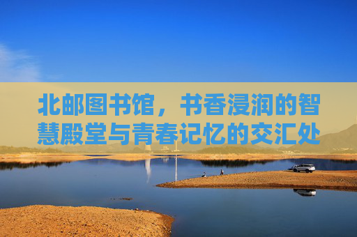 北邮图书馆，书香浸润的智慧殿堂与青春记忆的交汇处