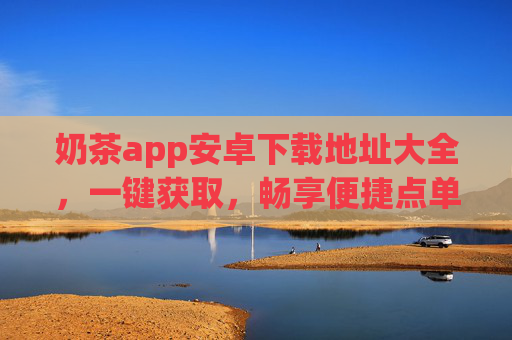 奶茶app安卓下载地址大全，一键获取，畅享便捷点单与专属优惠