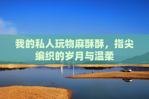 我的私人玩物麻酥酥，指尖编织的岁月与温柔