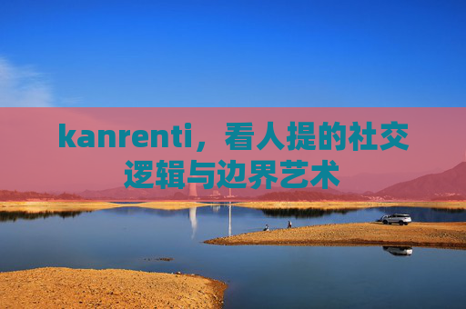 kanrenti，看人提的社交逻辑与边界艺术