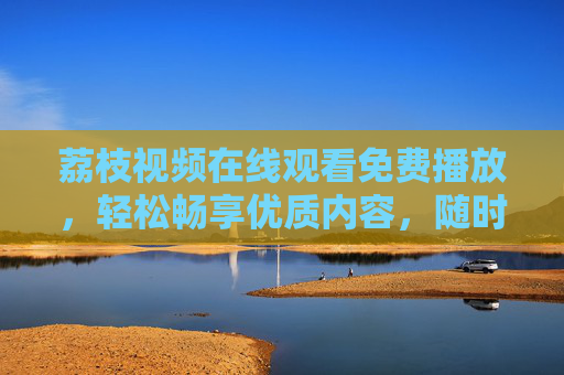荔枝视频在线观看免费播放，轻松畅享优质内容，随时随地开启视听盛宴