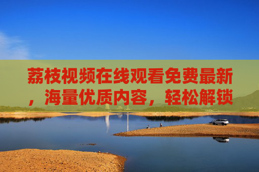 荔枝视频在线观看免费最新，海量优质内容，轻松解锁视听新体验