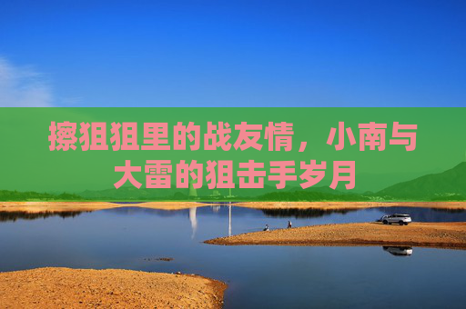 擦狙狙里的战友情，小南与大雷的狙击手岁月