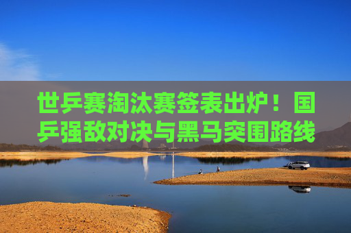 世乒赛淘汰赛签表出炉！国乒强敌对决与黑马突围路线图解析