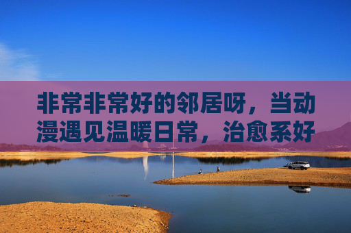 非常非常好的邻居呀，当动漫遇见温暖日常，治愈系好邻居的治愈力全开！