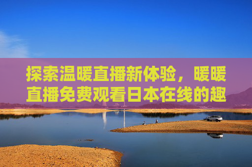 探索温暖直播新体验，暖暖直播免费观看日本在线的趣味与便利