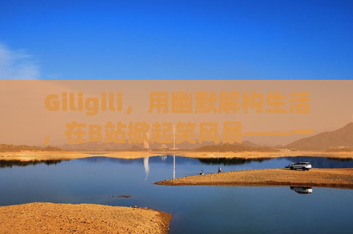 Giligili，用幽默解构生活，在B站掀起笑风暴——一个恶搞视频的魔法师