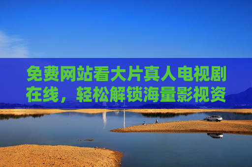 免费网站看大片真人电视剧在线，轻松解锁海量影视资源，追剧体验更佳