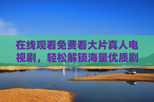 在线观看免费看大片真人电视剧，轻松解锁海量优质剧集，尽享娱乐新体验