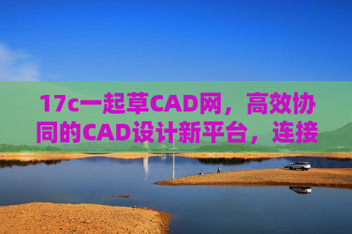 17c一起草CAD网，高效协同的CAD设计新平台，连接创意与协作的桥梁
