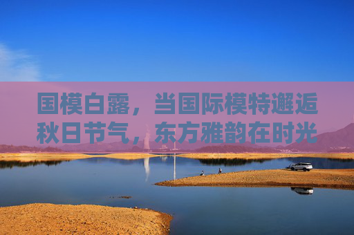国模白露，当国际模特邂逅秋日节气，东方雅韵在时光中流淌