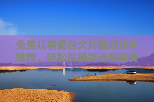 免费观看调色大片视频软件推荐，轻松解锁高清影视资源，告别付费困扰