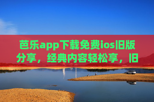 芭乐app下载免费ios旧版分享，经典内容轻松享，旧版体验更贴心