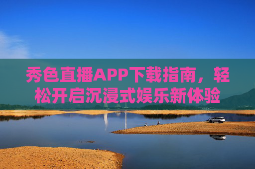 秀色直播APP下载指南，轻松开启沉浸式娱乐新体验