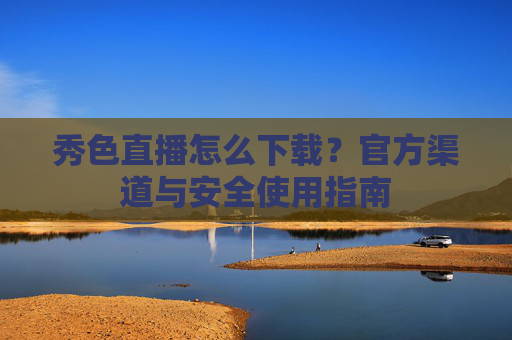 秀色直播怎么下载？官方渠道与安全使用指南