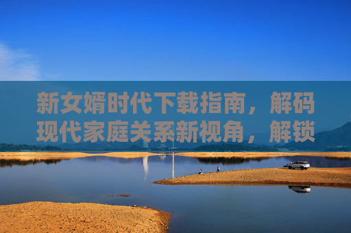 新女婿时代下载指南，解码现代家庭关系新视角，解锁婚姻与家庭的新篇章
