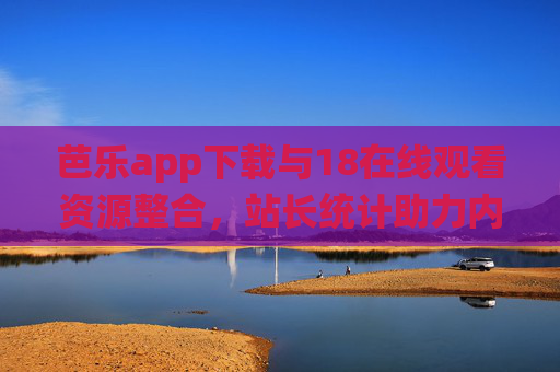 芭乐app下载与18在线观看资源整合，站长统计助力内容优化
