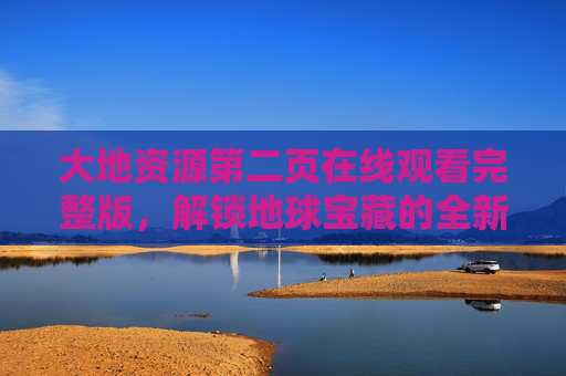 大地资源第二页在线观看完整版，解锁地球宝藏的全新视角，探索自然与人类共生的智慧