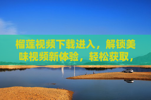 榴莲视频下载进入，解锁美味视频新体验，轻松获取，尽享独特风味与乐趣