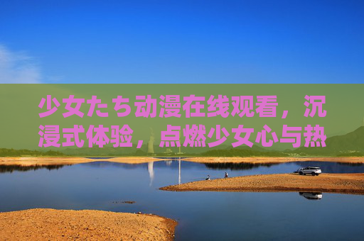少女たち动漫在线观看，沉浸式体验，点燃少女心与热血激情