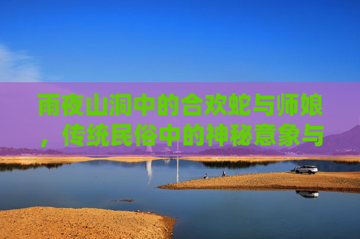 雨夜山洞中的合欢蛇与师娘，传统民俗中的神秘意象与信仰解析