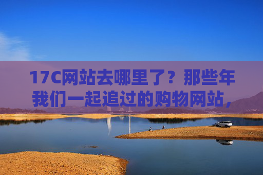 17C网站去哪里了？那些年我们一起追过的购物网站，如今踪迹难寻