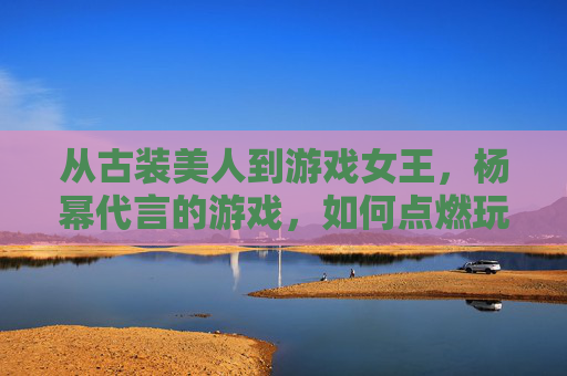 从古装美人到游戏女王，杨幂代言的游戏，如何点燃玩家热情与市场期待？