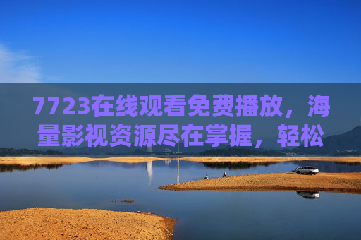 7723在线观看免费播放，海量影视资源尽在掌握，轻松开启无障碍观影之旅