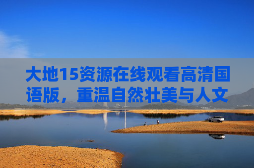 大地15资源在线观看高清国语版，重温自然壮美与人文情怀的视觉盛宴