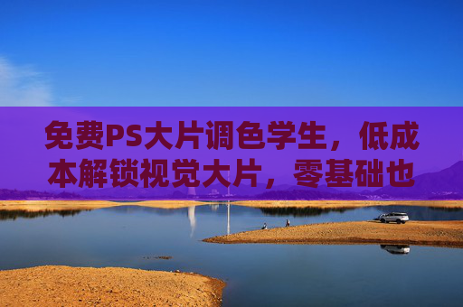 免费PS大片调色学生，低成本解锁视觉大片，零基础也能玩转高级调色技巧