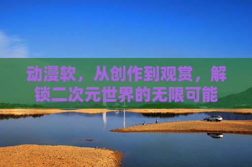 动漫软，从创作到观赏，解锁二次元世界的无限可能