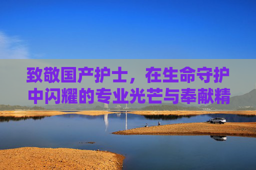 致敬国产护士，在生命守护中闪耀的专业光芒与奉献精神