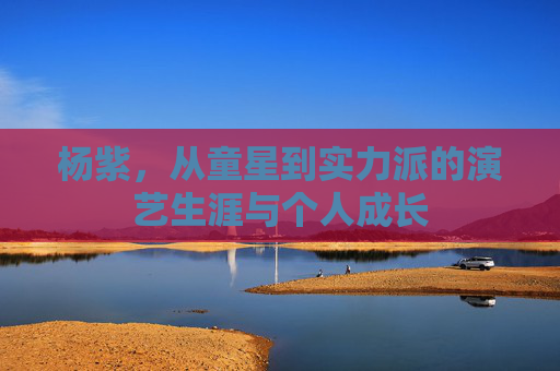 杨紫，从童星到实力派的演艺生涯与个人成长