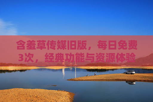 含羞草传媒旧版，每日免费3次，经典功能与资源体验