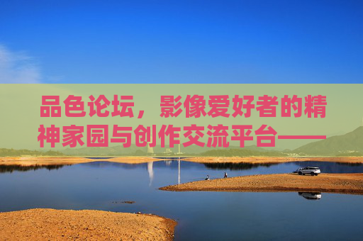 品色论坛，影像爱好者的精神家园与创作交流平台——记录光影，共话艺术