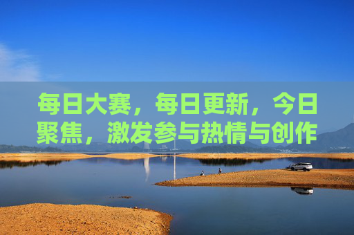 每日大赛，每日更新，今日聚焦，激发参与热情与创作活力