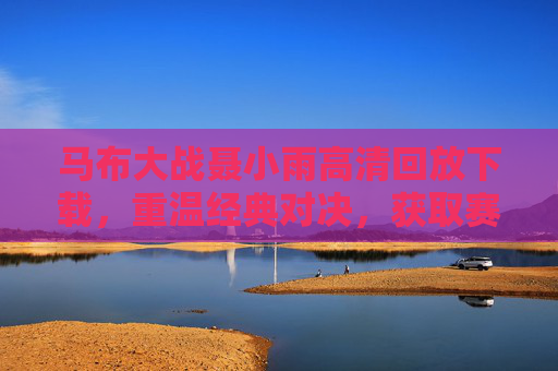 马布大战聂小雨高清回放下载，重温经典对决，获取赛事精华全攻略