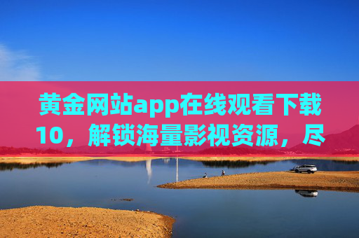 黄金网站app在线观看下载10，解锁海量影视资源，尽享便捷影音体验